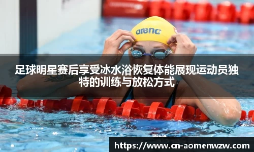 足球明星赛后享受冰水浴恢复体能展现运动员独特的训练与放松方式